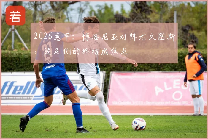 2026意甲:博洛尼亚对阵尤文图斯,逆足侧的终结成焦点